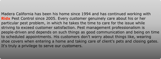 Madera California has been his home since 1994 and has continued working with Ridx Pest Control since 2005. Every customer genuinely care about his or her particular pest problem, in which he takes the time to care for the issue while striving to exceed customer satisfaction. Pest management professionalism is people-driven and depends on such things as good communication and being on time to scheduled appointments. His customers don't worry about things like, wearing shoe covers when entering a home and taking care of client's pets and closing gates. It's truly a privilege to serve our customers.