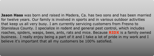 Jason Hass was born and raised in Madera, Ca. has two sons and has been married for twelve years. Our family is involved in sports and in various outdoor activities that keep us all very busy. I am currently servicing customers from Fresno to Stanislaus County. I specialize in rodent and general pest control, which includes roaches, spiders, wasps, bees, ants, rats and mice. Because RIDX is a family owned business.  I really enjoy being a part of it and I take a lot of pride in my work and I believe it's important that all my customers be 100% satisfied.