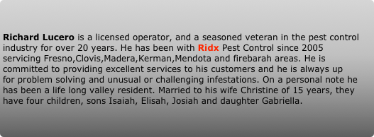 Richard Lucero is a licensed operator, and a seasoned veteran in the pest control industry for over 20 years. He has been with Ridx Pest Control since 2005 servicing Fresno,Clovis,Madera,Kerman,Mendota and firebarah areas. He is committed to providing excellent services to his customers and he is always up for problem solving and unusual or challenging infestations. On a personal note he has been a life long valley resident. Married to his wife Christine of 15 years, they have four children, sons Isaiah, Elisah, Josiah and daughter Gabriella.