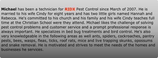 Michael has been a technician for RIDX Pest Control since March of 2007. He is married to his wife Cindy for eight years and has two little girls named Hannah and Rebecca. He's committed to his church and his family and his wife Cindy teaches full time at the Christian School were they attend. Michael likes the challenge of solving pest control problems and customer service and a prompt professional response is always important. He specializes in bed bug treatments and bird control. He's also very knowledgeable in the following areas as well ants, spiders, cockroaches, pantry pests, bees, wasps, fleas, ticks, roof rats, mice and live trapping skunks, opossums and snake removal. He is motivated and strives to meet the needs of the homes and businesses he services.