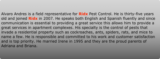 Alvaro Andres is a field representative for Ridx Pest Control. He is thirty-five years old and joined Ridx in 2007. He speaks both English and Spanish fluently and since communication is essential to providing a great service this allows him to provide a great services in apartment complexes. His specialty is the control of pests that invade a residential property such as cockroaches, ants, spiders, rats, and mice to name a few. He is responsible and committed to his work and customer satisfaction and is top priority. He married Irene in 1995 and they are the proud parents of Adriana and Briana.