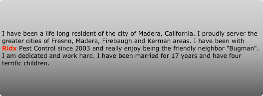 I have been a life long resident of the city of Madera, California. I proudly server the greater cities of Fresno, Madera, Firebaugh and Kerman areas. I have been with Ridx Pest Control since 2003 and really enjoy being the friendly neighbor "Bugman". I am dedicated and work hard. I have been married for 17 years and have four terrific children.