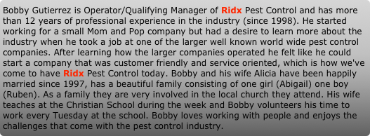 Bobby Gutierrez is Operator/Qualifying Manager of Ridx Pest Control and has more than 12 years of professional experience in the industry (since 1998). He started working for a small Mom and Pop company but had a desire to learn more about the industry when he took a job at one of the larger well known world wide pest control companies. After learning how the larger companies operated he felt like he could start a company that was customer friendly and service oriented, which is how we've come to have Ridx Pest Control today. Bobby and his wife Alicia have been happily married since 1997, has a beautiful family consisting of one girl (Abigail) one boy (Ruben). As a family they are very involved in the local church they attend. His wife teaches at the Christian School during the week and Bobby volunteers his time to work every Tuesday at the school. Bobby loves working with people and enjoys the challenges that come with the pest control industry.